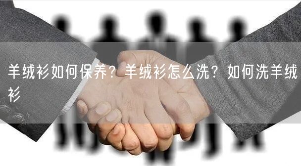羊绒衫如何保养？羊绒衫怎么洗？如何洗羊绒衫
