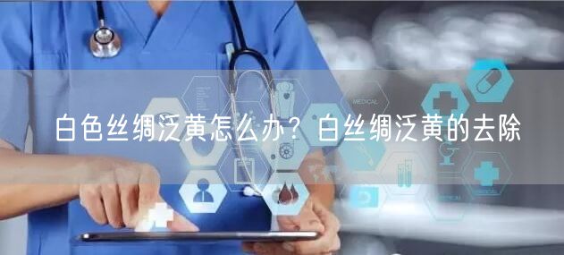 白色丝绸泛黄怎么办？白丝绸泛黄的去除